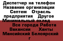 Диспетчер на телефон › Название организации ­ Септем › Отрасль предприятия ­ Другое › Минимальный оклад ­ 23 000 - Все города Работа » Вакансии   . Ханты-Мансийский,Белоярский г.